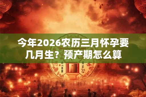 今年2026农历三月怀孕要几月生?预产期怎么算 今年2026农历三月怀孕要几月生?预产期怎么算