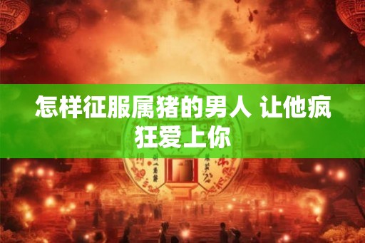 怎样征服属猪的男人 让他疯狂爱上你 怎样征服属猪的男人 让他疯狂爱上你