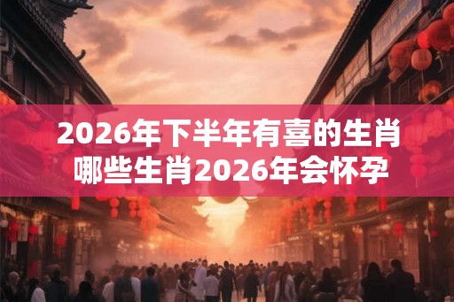 2026年下半年有喜的生肖 哪些生肖2026年会怀孕