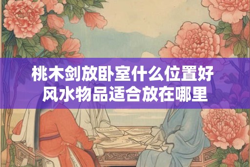 桃木剑放卧室什么位置好 风水物品适合放在哪里 桃木剑放卧室什么位置好 风水物品适合放在哪里
