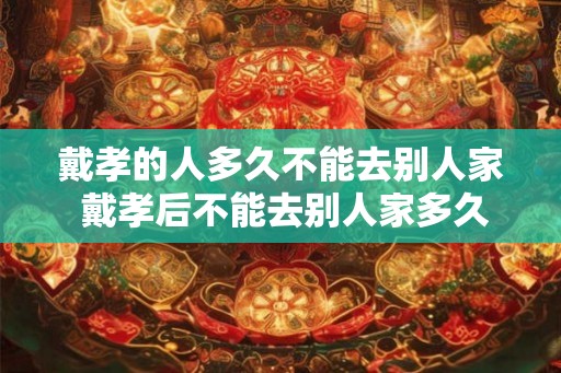 戴孝的人多久不能去别人家 戴孝后不能去别人家多久 戴孝的人多久不能去别人家 戴孝后不能去别人家多久