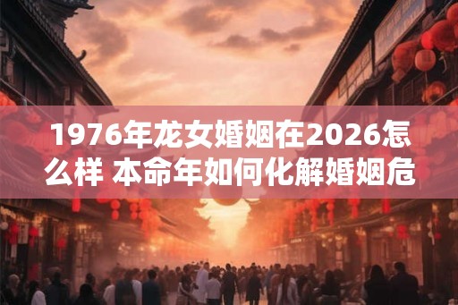 1976年龙女婚姻在2026怎么样 本命年如何化解婚姻危机 1976年龙女婚姻在2026怎么样 本命年如何化解婚姻危机