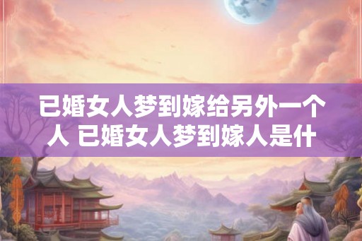 已婚女人梦到嫁给另外一个人 已婚女人梦到嫁人是什么寓意