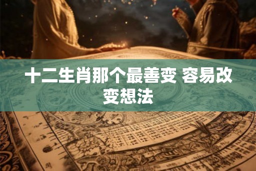 十二生肖那个最善变 容易改变想法 十二生肖那个最善变 容易改变想法