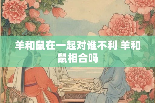 羊和鼠在一起对谁不利 羊和鼠相合吗 羊和鼠在一起对谁不利 羊和鼠相合吗