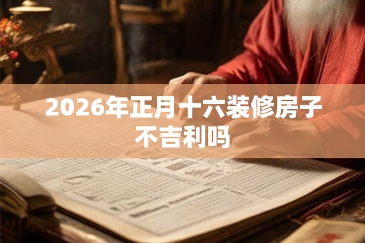 2026年正月十六装修房子不吉利吗