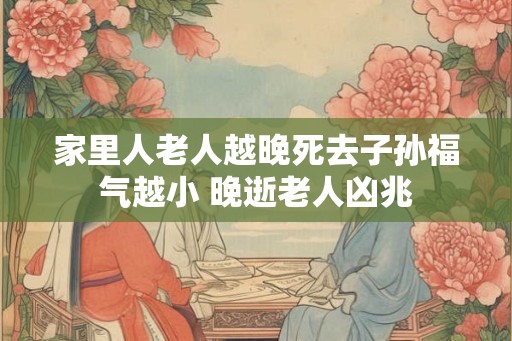 家里人老人越晚死去子孙福气越小 晚逝老人凶兆