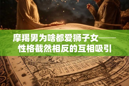 摩羯男为啥都爱狮子女──性格截然相反的互相吸引