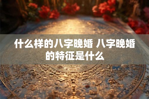 什么样的八字晚婚 八字晚婚的特征是什么