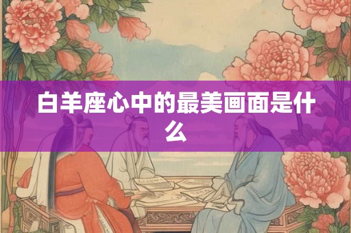 白羊座心中的最美画面是什么 白羊座心中的最美画面是什么