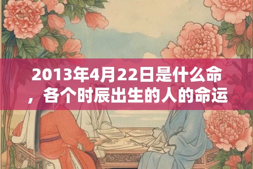 2013年4月22日是什么命，各个时辰出生的人的命运