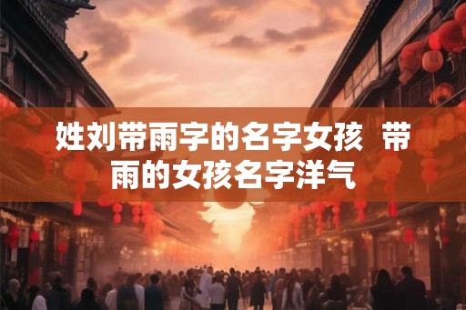 姓刘带雨字的名字女孩 带雨的女孩名字洋气 姓刘带雨字的名字女孩 带雨的女孩名字洋气