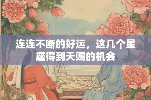 连连不断的好运，这几个星座得到天赐的机会