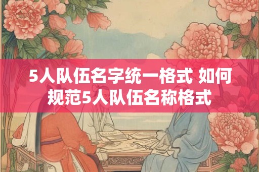 5人队伍名字统一格式 如何规范5人队伍名称格式 5人队伍名字统一格式 如何规范5人队伍名称格式