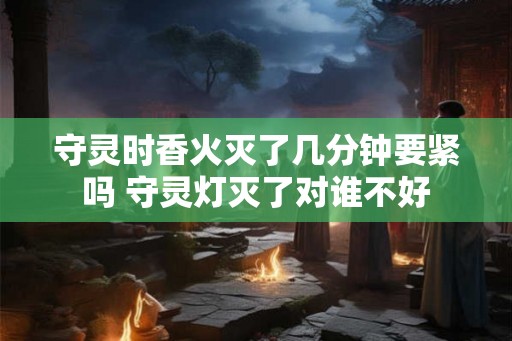 守灵时香火灭了几分钟要紧吗 守灵灯灭了对谁不好 守灵时香火灭了几分钟要紧吗 守灵灯灭了对谁不好