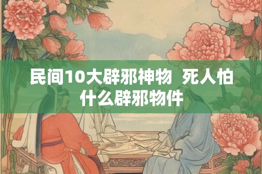 民间10大辟邪神物  死人怕什么辟邪物件