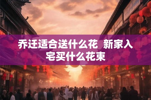乔迁适合送什么花  新家入宅买什么花束