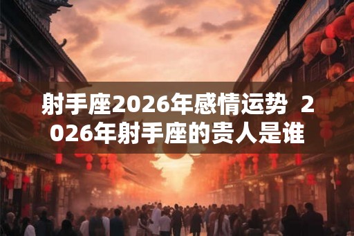 射手座2026年感情运势  2026年射手座的贵人是谁