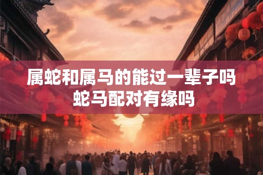 属蛇和属马的能过一辈子吗 蛇马配对有缘吗