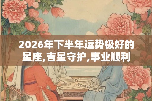 2026年下半年运势极好的星座,吉星守护,事业顺利 2026年下半年运势极好的星座,吉星守护,事业顺利