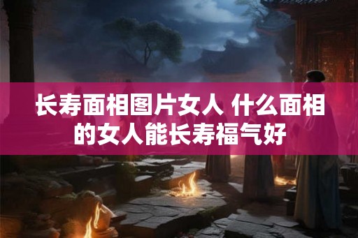 长寿面相图片女人 什么面相的女人能长寿福气好