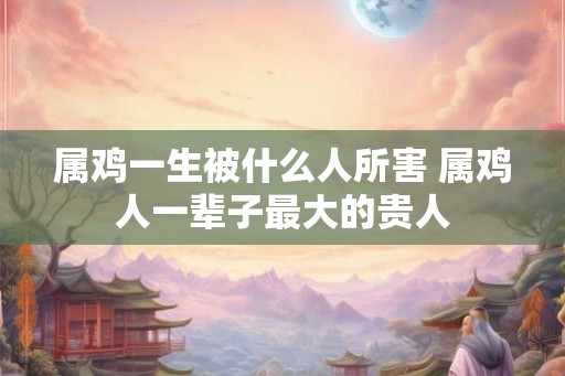 属鸡一生被什么人所害 属鸡人一辈子最大的贵人 属鸡一生被什么人所害 属鸡人一辈子最大的贵人