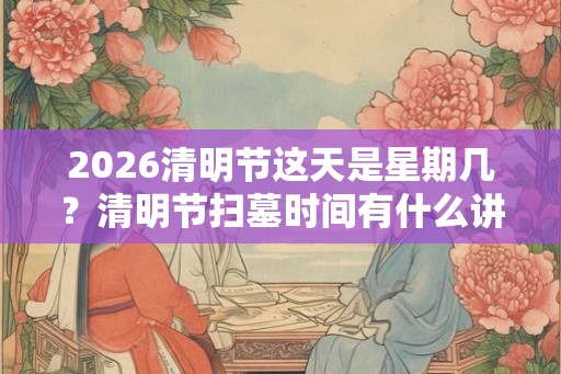 2026清明节这天是星期几?清明节扫墓时间有什么讲究? 2026清明节这天是星期几?清明节扫墓时间有什么讲究?