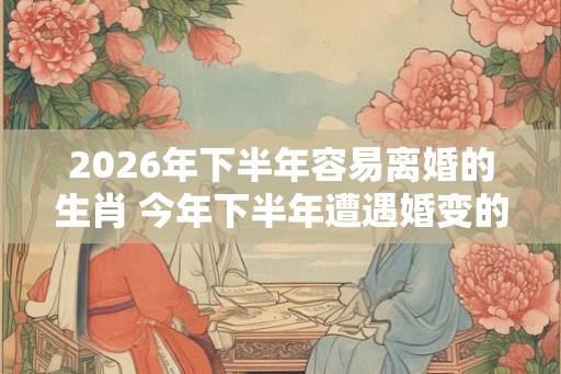 2026年下半年容易离婚的生肖 今年下半年遭遇婚变的属相