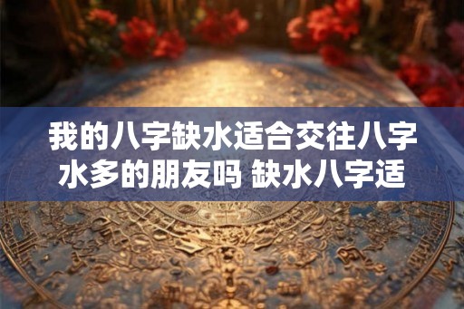 我的八字缺水适合交往八字水多的朋友吗 缺水八字适合水多朋友交往吗