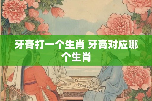 牙膏打一个生肖 牙膏对应哪个生肖 牙膏打一个生肖 牙膏对应哪个生肖