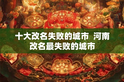 十大改名失败的城市  河南改名最失败的城市