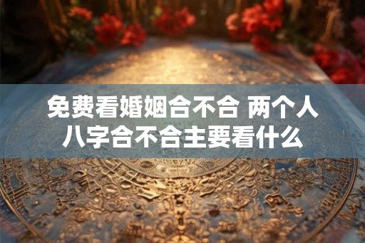 免费看婚姻合不合 两个人八字合不合主要看什么