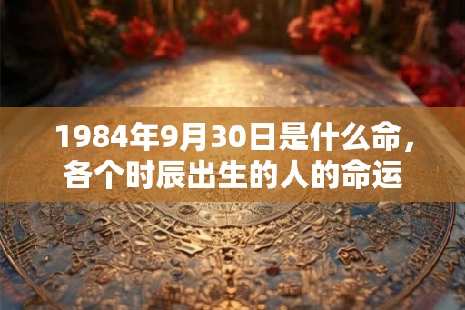 1984年9月30日是什么命,各个时辰出生的人的命运 1984年9月30日是什么命,各个时辰出生的人的命运