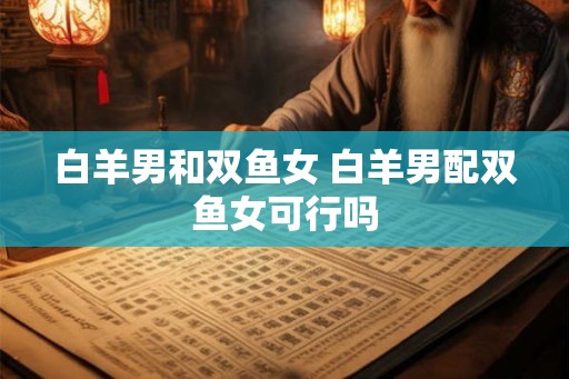 白羊男和双鱼女 白羊男配双鱼女可行吗 白羊男和双鱼女 白羊男配双鱼女可行吗