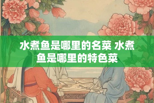 水煮鱼是哪里的名菜 水煮鱼是哪里的特色菜