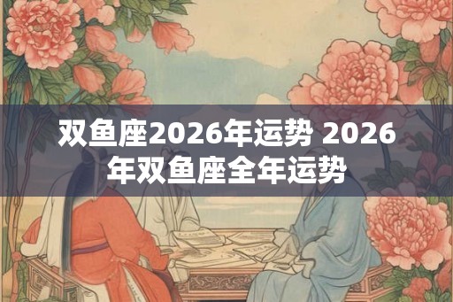双鱼座2026年运势 2026年双鱼座全年运势