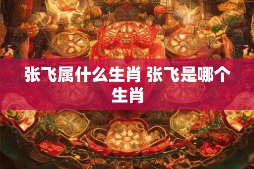 张飞属什么生肖 张飞是哪个生肖 张飞属什么生肖 张飞是哪个生肖