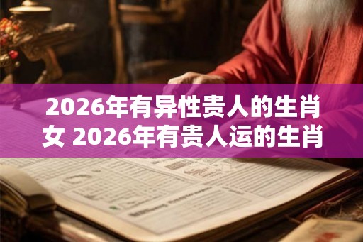 2026年有异性贵人的生肖女 2026年有贵人运的生肖