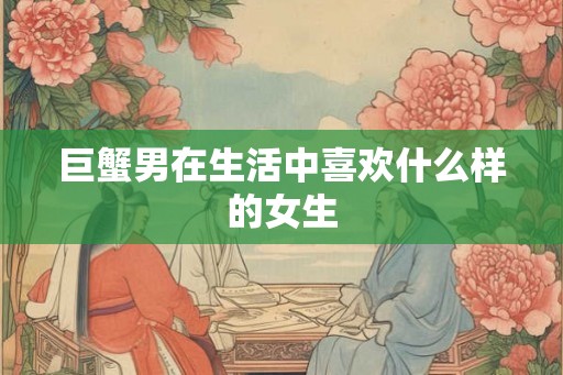 巨蟹男在生活中喜欢什么样的女生