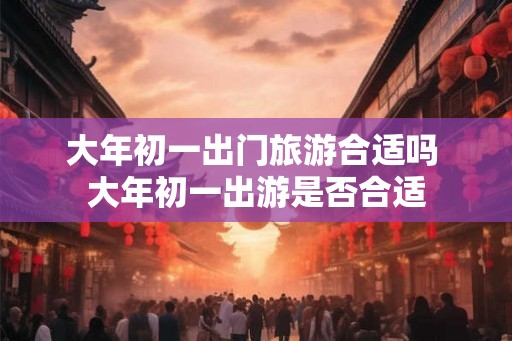 大年初一出门旅游合适吗 大年初一出游是否合适