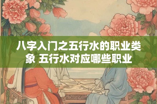 八字入门之五行水的职业类象 五行水对应哪些职业 八字入门之五行水的职业类象 五行水对应哪些职业