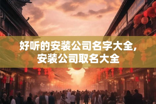 好听的安装公司名字大全,安装公司取名大全