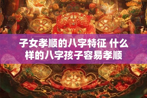 子女孝顺的八字特征 什么样的八字孩子容易孝顺