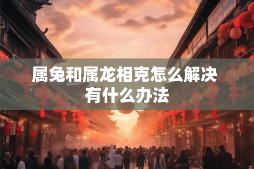 属兔和属龙相克怎么解决 有什么办法 属兔和属龙相克怎么解决 有什么办法