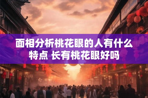 面相分析桃花眼的人有什么特点 长有桃花眼好吗 面相分析桃花眼的人有什么特点 长有桃花眼好吗