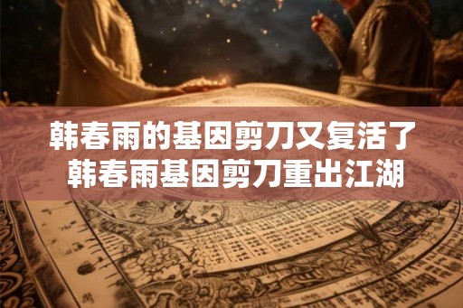 韩春雨的基因剪刀又复活了 韩春雨基因剪刀重出江湖