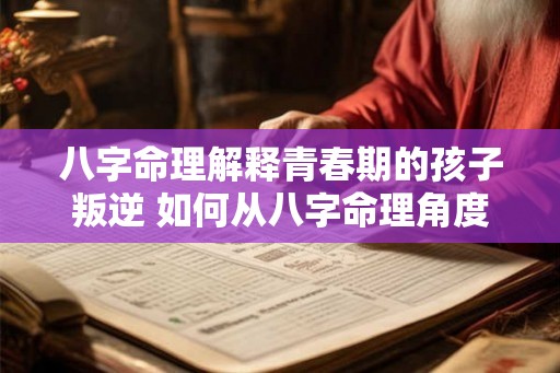 八字命理解释青春期的孩子叛逆 如何从八字命理角度解释孩子青春期叛逆