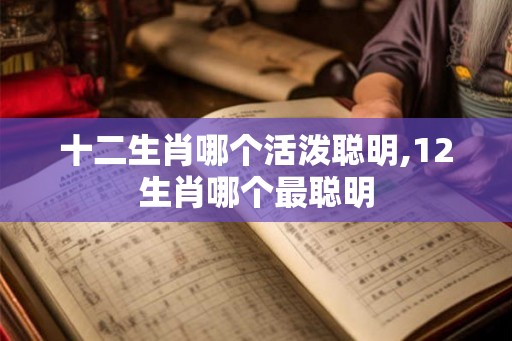 十二生肖哪个活泼聪明,12生肖哪个最聪明 十二生肖哪个活泼聪明,12生肖哪个最聪明