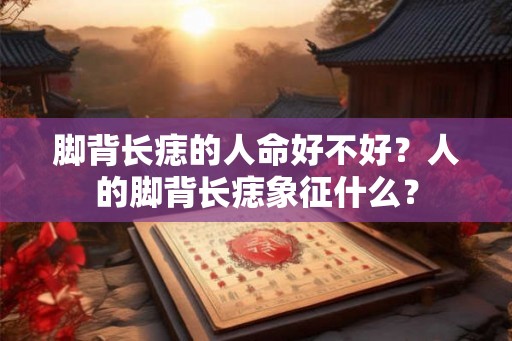 脚背长痣的人命好不好？人的脚背长痣象征什么？