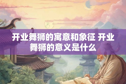 开业舞狮的寓意和象征 开业舞狮的意义是什么